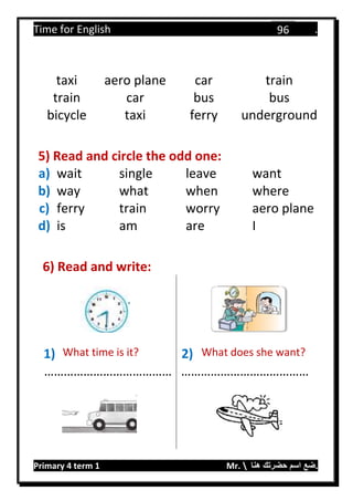 Time for English .
Primary 4 term 1 Mr.  ‫هنا‬ ‫حضرتك‬ ‫اسم‬ ‫.ضع‬
96
taxi aero plane car train
train car bus bus
bicycle taxi ferry underground
5) Read and circle the odd one:
a) wait single leave want
b) way what when where
c) ferry train worry aero plane
d) is am are I
6) Read and write:
1) What time is it? 2) What does she want?
………………………………… …………………………………
 