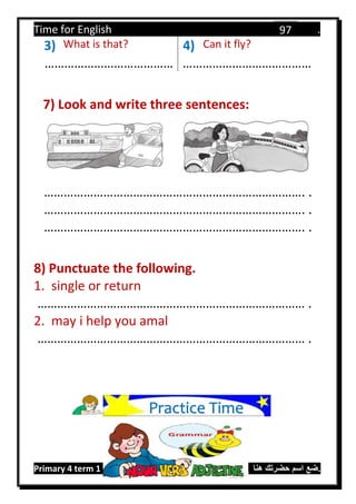 Time for English .
Primary 4 term 1 Mr.  ‫هنا‬ ‫حضرتك‬ ‫اسم‬ ‫.ضع‬
97
3) What is that? 4) Can it fly?
………………………………… …………………………………
7) Look and write three sentences:
……………………………………………………………………. .
……………………………………………………………………. .
……………………………………………………………………. .
8) Punctuate the following.
1. single or return
……………………………………………………………………… .
2. may i help you amal
……………………………………………………………………… .
Practice Time
 