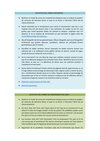 ACTIVITATS DE L’ÀMBIT MATEMÀTIC
● Realitzar el model de prova de competències bàsiques que es trobarà al quadern
de vacances de Setmana Santa, el qual es va lliurar a l’alumnat l’últim dia de
classe presencial.
● Recull sistemàtic de la temperatura que marca el termòmetre cada dia a una
mateixa hora del dia durant dues o tres setmanes. En acabar es pot fer una
gràfica que reculli aquestes dades tot indicant la mitjana i explicant què s’hi
observa. Si no es disposa de termòmetre es pot consultar la pàgina web del
Servei Meteorològic de Catalunya.
● Recull fotogràfic de formes geomètriques: Àlbum fotogràfic que recull fotografies
d’elements que podem observar, quotidians, indicant les principals formes
geomètriques que hi trobem.
● Recollida de dades horàries: Recull sistemàtic de dades horàries durant una
setmana per a la realització d’una gràfica (temps de dormir, temps de jugar,
temps de lectura, temps de veure la tele…).
● On és més barat?: Fer una llista de coses que voldríem comprar anotant el preu
que té en diferents botigues (Cal consultar-lesen línia). Identificar quin és el preu
més barat, el més car i la diferència de diners que ens podríem estalviar si
compréssim el més barat.
● Quina oferta m’interessa? Anotar ofertes de pàgines web de supermercats on no
hi hagi indicat el percentatge de descompte (3x2, segona unitat a meitat de preu,
etc.). Intuïtivament decidir quina és la millor. Després calcular el percentatge de
descompte que et fan en l’article comprat a cadascuna de les diferents ofertes i
comprovar d’aquesta manera si la intuïció ha estat la correcta.
● Materials autocorrectius de l’Edu 365.
● Aprenent geometria.
ACTIVITATS DE L’ÀMBIT DE CONEIXEMENT DEL MEDI
● Realitzar el model de prova de competències bàsiques que es trobarà al quadern
de vacances de Setmana Santa, el qual es va lliurar a l’alumnat l’últim dia de
classe presencial.
● Els virus: Què són? Com són? Quins tipus hi ha? Què és el coronavirus? A qui
afecta? A totes les franges d’edat? A tots els països? Els antibiòtics poden servir
per lluitar contra els virus? Quina diferència hi ha entre un antiviral i una vacuna?
Per què no hi ha ara mateix una vacuna contra el coronavirus?
● Les vacunes: Què són? Com funcionen? Com es produeixen? Per què no hi ha
una vacuna per al coronavirus? Per què és convenient vacunar-se? Com afecta a
tota la població que hi hagi grups de persones que no es volen vacunar?
● Seguiment de la pandèmia: Consulteu cada dia la informació que donen els
 