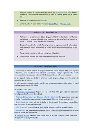 diferents mitjans de comunicació i els portals del Departament de Salut. Feu un
comentari cada dia sobre la situació (en el diari, en un blog, en un clip de vídeo,
etc.).
● Realitzar els experiments de Dinamiks.
● Visitar ciutats i llocs del món a través del Google Maps o el Google Earth.
ACTIVITATS DE L’ÀMBIT ARTÍSTIC
● Participar en el concurs de dibuix d’Agus & Monstres. Les bases i el full de
participació es trobaran al quadern de vacances de Setmana Santa, el qual es va
lliurar a l’alumnat l’últim dia de classe presencial.
● Estudiar la cançó Polka amb la flauta i practicar el registre greu amb la fotocòpia
de la digitació, primer baixant (sol, fa, mi, re, do) i finalment pujant (do, re, mi, fa,
sol).
● Fotografiar o enregistrar allò que ens agrada del voltant.
● Dibuixar com pensem que seran les ciutats i les escoles del futur.
ACTIVITATS COMPLEMENTÀRIES
A continuació us oferim el recull de propostes elaborat per les mestres d’Educació Especial
del centre. Aquest recull està obert a tots els nens i nenes i adreçat especialment a aquells
que necessiten una adaptació més individual i personalitzada dels aprenentatges.
És per aquest motiu que trobareu diversos nivells d’aprenentatge entre les diferents
propostes que us oferim.
De totes aquestes propostes podeu triar les que creieu que encaixen millor segons ell nivell
maduratiu dels vostres fills i filles.
ACTIVITATS DE LECTURA
» Oposicions Fonològiques Paquet de 22 activitats Jclic per treballar oposicions
fonològiques dels fonemes: [b], [d] i [g].
» Activitats Clic de lectura per Educació Infantil i Cicle Inicial Set paquets de lectura per
treballar l’associació imatge-paraula. Inclou una guia i fitxes de treball per imprimir.
» Discriminació de vocals Jclic per treballar la discriminació de vocals en momosíl.labs.
Ofereix tasques de lectura i escriptura.
» De la síl·laba a la paraula Material per treballar la lectura: de la síl·laba a la paraula.
» 100 paraules 100 paraules ordenades de menys a més dificultat (paraules amb síl·labes
directes, indirectes, travades, etc).
» Primeres lectures Exercicis relacionats amb la lectura: ordenar frases, relacionar
imatges amb el seu significat, etc.
 