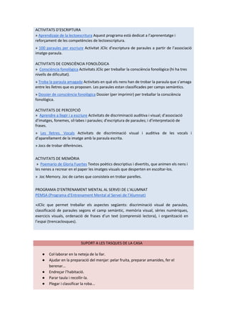 ACTIVITATS D’ESCRIPTURA
» Aprendizaje de la lectoescritura Aquest programa està dedicat a l’aprenentatge i
reforçament de les competències de lectoescriptura.
» 100 paraules per escriure Activitat JClic d’escriptura de paraules a partir de l’associació
imatge-paraula.
ACTIVITATS DE CONSCIÈNCIA FONOLÒGICA
» Consciència fonològica Activitats JClic per treballar la consciència fonològica (hi ha tres
nivells de dificultat).
» Troba la paraula amagada Activitats en què els nens han de trobar la paraula que s’amaga
entre les lletres que es proposen. Les paraules estan classificades per camps semàntics.
» Dossier de consciència fonològica Dossier (per imprimir) per treballar la consciència
fonològica.
ACTIVITATS DE PERCEPCIÓ
» Aprendre a llegir i a escriure Activitats de discriminació auditiva i visual; d’associació
d’imatges, fonemes, síl·labes i paraules; d’escriptura de paraules; i d’interpretació de
frases.
» Les lletres. Vocals Activitats de discriminació visual i auditiva de les vocals i
d’aparellament de la imatge amb la paraula escrita.
» Jocs de trobar diferències.
ACTIVITATS DE MEMÒRIA
» Poemario de Gloria Fuertes Textos poètics descriptius i divertits, que animen els nens i
les nenes a recrear en el paper les imatges visuals que desperten en escoltar-los.
» Joc Memory. Joc de cartes que consisteix en trobar parelles.
PROGRAMA D’ENTRENAMENT MENTAL AL SERVEI DE L’ALUMNAT
PEMSA (Programa d’Entrenament Mental al Servei de l’Alumnat)
»JClic que permet treballar els aspectes següents: discriminació visual de paraules,
classificació de paraules segons el camp semàntic, memòria visual, sèries numèriques,
exercicis visuals, ordenació de frases d’un text (comprensió lectora), i organització en
l’espai (trencaclosques).
SUPORT A LES TASQUES DE LA CASA
● Col·laborar en la neteja de la llar.
● Ajudar en la preparació del menjar: pelar fruita, preparar amanides, fer el
berenar...
● Endreçar l’habitació.
● Parar taula i recollir-la.
● Plegar i classificar la roba...
 