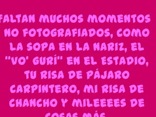 Faltan muchos momentos
no fotografiados, como
la sopa en la nariz, el
“Vo’ Gurí” en el Estadio,
tu risa de pájaro
carpintero, mi risa de
chancho y mileeees de

 