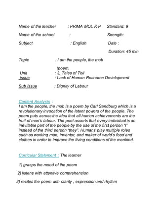 Name of the teacher : PRIMA MOL K P Standard: 9
Name of the school : Strength:
Subject : English Date :
Duration: 45 min
Topic : I am the people, the mob
(poem,
Unit : 3, Tales of Toil
issue : Lack of Human Resource Development
Sub Issue : Dignity of Labour
Content Analysis :
I am the people, the mob is a poem by Carl Sandburg which is a
revolutionary invocation of the latent powers of the people. The
poem puts across the idea that all human achievements are the
fruit of man’s labour. The poet asserts that every individual is an
inevitable part of the people by the use of the first person “I”
instead of the third person “they”. Humans play multiple roles
such as working man, inventor, and maker of world’s food and
clothes in order to improve the living conditions of the mankind.
Curricular Statement : The learner
1) grasps the mood of the poem
2) listens with attentive comprehension
3) recites the poem with clarity , expression and rhythm
 