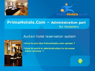 PrimaHotels.Com – Administration part
for Hoteliers
Auction hotel reservation system
How to join the PrimaHotels.com system ?
How to work in administration to increase
hotel revenue ?
 