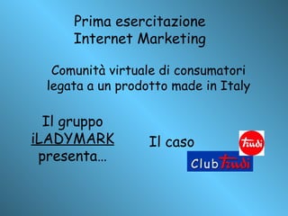 Prima esercitazione Internet Marketing Il caso Comunità virtuale di consumatori legata a un prodotto made in Italy Il gruppo  iLADYMARK  presenta… 