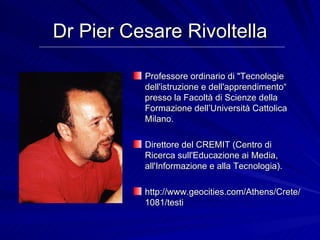 Dr Pier Cesare Rivoltella Professore ordinario di &quot;Tecnologie dell'istruzione e dell'apprendimento“ presso la Facoltà di Scienze della Formazione dell’Università Cattolica Milano.  Direttore del CREMIT (Centro di Ricerca sull'Educazione ai Media, all'Informazione e alla Tecnologia).  http://www.geocities.com/Athens/Crete/1081/testi 