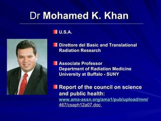 Dr  Mohamed K. Khan  U.S.A. Direttore del Basic and Translational Radiation Research   Associate Professor  Department of Radiation Medicine  University at Buffalo - SUNY   Report of the council on science and public health:  www.ama-assn.org/ama1/pub/ upload /mm/ 467/csaph12a07.doc  