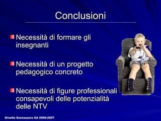 Conclusioni Necessità di formare gli insegnanti Necessità di un progetto pedagogico concreto Necessità di figure professionali consapevoli delle potenzialità delle NTV Ornella Sannazzaro AA 2006-2007 