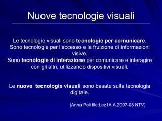 Nuove tecnologie visuali Le tecnologie visuali sono  tecnologie per comunicare . Sono tecnologie per l’accesso e la fruizione di informazioni visive. Sono  tecnologie di interazione  per comunicare e interagire con gli altri, utilizzando dispositivi visuali. Le  nuove  tecnologie visuali  sono basate sulla tecnologia digitale. (Anna Poli file:Lez1A.A.2007-08 NTV) 