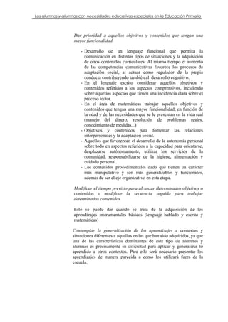 Los alumnos y alumnas con necesidades educativas especiales en la Educación Primaria




                   Dar prioridad a aquellos objetivos y contenidos que tengan una
                   mayor funcionalidad

                       - Desarrollo de un lenguaje funcional que permita la
                         comunicación en distintos tipos de situaciones y la adquisición
                         de otros contenidos curriculares. Al mismo tiempo el aumento
                         de las competencias comunicativas favorece los procesos de
                         adaptación social, al actuar como regulador de la propia
                         conducta contribuyendo también al desarrollo cognitivo.
                       - En el lenguaje escrito considerar aquellos objetivos y
                         contenidos referidos a los aspectos comprensivos, incidiendo
                         sobre aquellos aspectos que tienen una incidencia clara sobre el
                         proceso lector.
                       - En el área de matemáticas trabajar aquellos objetivos y
                         contenidos que tengan una mayor funcionalidad, en función de
                         la edad y de las necesidades que se le presentan en la vida real
                         (manejo del dinero, resolución de problemas reales,
                         conocimiento de medidas...)
                       - Objetivos y contenidos para fomentar las relaciones
                         interpersonales y la adaptación social.
                       - Aquellos que favorezcan el desarrollo de la autonomía personal
                         sobre todo en aspectos referidos a la capacidad para orientarse,
                         desplazarse autónomamente, utilizar los servicios de la
                         comunidad, responsabilizarse de la higiene, alimentación y
                         cuidado personal.
                       - Los contenidos procedimentales dado que tienen un carácter
                         más manipulativo y son más generalizables y funcionales,
                         además de ser el eje organizativo en esta etapa.

                   Modificar el tiempo previsto para alcanzar determinados objetivos o
                   contenidos o modificar la secuencia seguida para trabajar
                   determinados contenidos

                   Esto se puede dar cuando se trata de la adquisición de los
                   aprendizajes instrumentales básicos (lenguaje hablado y escrito y
                   matemáticas)

                   Contemplar la generalización de los aprendizajes a contextos y
                   situaciones diferentes a aquellas en las que han sido adquiridos, ya que
                   una de las características dominantes de este tipo de alumnos y
                   alumnas es precisamente su dificultad para aplicar y generalizar lo
                   aprendido a otros contextos. Para ello será necesario presentar los
                   aprendizajes de manera parecida a como los utilizará fuera de la
                   escuela.
 