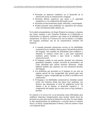 Los alumnos y alumnas con necesidades educativas especiales en la Educación Primaria




                       • Presentan un deterioro cualitativo en el desarrollo de la
                          interacción social, la comunicación y lenguaje
                       • Presentan déficits cognitivos, que afecta a la capacidad
                          imaginativa y a la comprensión del mundo social
                       • Presentan un funcionamiento rígido, inflexible y estereotipado
                       • Pueden presentar otros problemas no específicos del autismo
                          como son hiperactividad, rabietas, etc.

                   En la edad correspondiente a la Etapa Primaria los alumnos y alumnas
                   que tienen Autismo u otro Trastorno Profundo en el Desarrollo es
                   característico el deterioro cualitativo que tienen en la habilidad para
                   comunicarse. El déficit de Comunicación con los demás y el empleo
                   del lenguaje constituye una de las características centrales del
                   trastorno.

                       • A menudo presentan alteraciones severas en las habilidades
                          comunicativas no verbales, básicas para el desarrollo posterior
                          del lenguaje. Son notables las dificultades para establecer y
                          mantener el contacto visual cara a cara, para expresarse
                          mediante gestos faciales y para iniciar y modular la
                          interacción social
                       • El lenguaje, cuando no está ausente, presenta una estructura
                          gramatical inmadura, ecolalia, inversión de pronombres, así
                          como dificultad para utilizar términos abstractos, siendo
                          habitual también que expresen con una entonación peculiar
                          del lenguaje
                       • Los problemas que presentan en el lenguaje no son sino un
                          aspecto parcial de una incapacidad más general para usar
                          símbolos y signos, incapacidad que se refiere a un déficit en la
                          codificación.
                       • El lenguaje y las habilidades comunicativas, limitadas cuando
                          existe este trastorno desde una época muy temprana, son
                          factores que determinan el nivel de adaptación social del
                          alumno o de la alumna, el desarrollo cognitivo y la
                          comprensión del mundo, que en estos casos es muy limitada y
                          peculiar.

                   En relación a la interacción social presentan serias dificultades para
                   establecer relaciones interpersonales, para mostrar interés hacia las
                   personas así como para iniciar la interacción con ellas. En estas edades
                   se dan manifestaciones de indiferencia o aversión hacia el contacto
                   físico y el afecto, incapacidad para el abrazo y falta de contacto visual
                   y de respuesta facial.
 