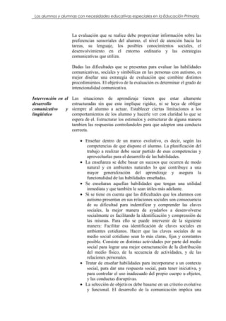 Los alumnos y alumnas con necesidades educativas especiales en la Educación Primaria




                    La evaluación que se realice debe proporcinar información sobre las
                    preferencias sensoriales del alumno, el nivel de atención hacia las
                    tareas, su lenguaje, los posibles conocimientos sociales, el
                    desenvolvimiento en el entorno ordinario y las estrategias
                    comunicativas que utiliza.

                    Dadas las dificultades que se presentan para evaluar las habilidades
                    comunicativas, sociales y simbólicas en las personas con autismo, es
                    mejor diseñar una estrategia de evaluación que combine distintos
                    procedimientos. El objetivo de la evaluación es determinar el grado de
                    intencionalidad comunicativa.

Intervención en el Las situaciones de aprendizaje tienen que estar altamente
desarrollo         estructuradas sin que esto implique rigidez, ni se haya de obligar
comunicativo     y siempre al alumno a actuar. Establecer ciertas limitaciones a los
lingüístico        comportamientos de los alumno y hacerle ver con claridad lo que se
                   espera de el. Estructurar los estimulos y estructurar de alguna manera
                   tambien las respuestas controlandoles para que adopten una conducta
                   correcta.

                         • Enseñar dentro de un marco evolutivo, es decir, según las
                            competencias de que dispone el alumno. La planificación del
                            trabajo a realizar debe sacar partido de esas competencias y
                            aprovecharlas para el desarrollo de las habilidades.
                         • La enseñanza se debe basar en sucesos que ocurren de modo
                            natural y en ambientes naturales lo que contribuye a una
                            mayor generalización del aprendizaje y asegura la
                            funcionalidad de las habilidades enseñadas.
                         • Se enseñaran aquellas habilidades que tengan una utilidad
                            inmediata y que también le sean útiles más adelante.
                         • Si se tiene en cuenta que las dificultades que los alumnos con
                            autismo presentan en sus relaciones sociales son consecuencia
                            de su dificultad para indentificar y comprender las claves
                            sociales, la mejor manera de ayudarlos a desenvolverse
                            socialmente es facilitando la identificación y comprensión de
                            las mismas. Para ello se puede intervenir de la siguiente
                            manera: Facilitar esa identificación de claves sociales en
                            ambientes cotidianos. Hacer que las claves sociales de su
                            medio social cotidiano sean lo más claras, fijas y constantes
                            posible. Consiste en distintas actividades por parte del medio
                            social para lograr una mejor estructuración de la distribución
                            del medio físico, de la secuencia de actividades, y de las
                            relaciones personales.
                         • Tratar de enseñar habilidades para incorporarse a un contexto
                            social, para dar una respuesta social, para tener iniciativa, y
                            para controlar el uso inadecuado del propio cuerpo u objetos,
                            y las conductas disruptivas.
                         • La selección de objetivos debe basarse en un criterio evolutivo
                            y funcional. El desarrollo de la comunicación implica una
 