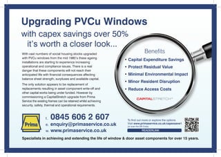 Upgrading PVCu Windows
with capex savings over 50%
 it’s worth a closer look...
With vast numbers of social housing stocks upgraded
                                                                                Benefits
with PVCu windows from the mid 1980’s these ageing
                                                               • Capital Expenditure Savings
installations are starting to experience increasing
operational and compliance issues. There is a real             • Protect Residual Value
danger that these components will not reach their
anticipated life with financial consequences affecting         • Minimal Environmental Impact
balance sheet strength, surpluses and available capital.
                                                               • Minor Resident Disruption
The only solution appears to be replacement of
replacements resulting in asset component write-off and        • Reduce Access Costs
other capital works being under funded. However by
commissioning a CapitalStretch upgrade from Prima
Service the existing frames can be retained whilst achieving
security, safety, thermal and operational requirements.



                 t.   0845 606 2 607                            To find out more or explore the options
                 e. enquiry@primaservice.co.uk                  Visit www.primaservice.co.uk/capexsave1
                                                                (or scan the QR Code)

                 w. www.primaservice.co.uk                                    READERLINK

Specialists in achieving and extending the life of window & door asset components for over 15 years.
 