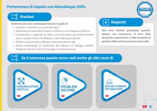 Performance di Impatto con Metodologia OKRs
Al termine del corso i partecipanti saranno in grado di:
Imparare a costruire un "journey del valore"
Identificare gli stakeholder chiave e a definirne una strategia di influenza
Comprendere e applicare gli OKRs come strumento per definire obiettivi
chiari e risultati chiave che riflettano i valori dell'organizzazione
Definire una governance allineata al processo decisionale
Gestire metodologie di conduzione del colloquio di settaggio obiettivi,
feedback e feedforward che coinvolga e motivi le persone
Risultati
Non sono richiesti prerequisiti specifici,
tuttavia una conoscenza di base delle
dinamiche organizzative e delle tematiche di
gestione delle performance può essere utile.
Requisiti
8
Se ti interessa questo corso vedi anche gli altri corsi di:
 