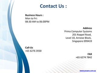Contact Us :
Business Hours :
Mon to Fri:
08:30 AM to 06:00PM
Address
Prima Computer Systems
201 Keppel Road,
Level 10, Annexe Block,
Singapore 099419
Call-Us
+65 6276 3930
FAX
+65 6274 7842
www.pcspos.com.sg
 