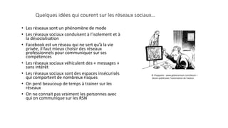 Quelques idées qui courent sur les réseaux sociaux…
• Les réseaux sont un phénomène de mode
• Les réseaux sociaux conduisent à l’isolement et à
la désocialisation
• Facebook est un réseau qui ne sert qu’à la vie
privée, il faut mieux choisir des réseaux
professionnels pour communiquer sur ses
compétences
• Les réseaux sociaux véhiculent des « messages »
sans intérêt
• Les réseaux sociaux sont des espaces insécurisés
qui comportent de nombreux risques
• On perd beaucoup de temps à trainer sur les
réseaux
• On ne connait pas vraiment les personnes avec
qui on communique sur les RSN
© Chappatte - www.globecartoon.com/dessin –
dessin publié avec l'autorisation de l'auteur.
 