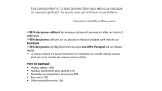 Les comportements des jeunes face aux réseaux sociaux
Un exemple significatif : les jeunes suivis par la Mission locale de Reims
88 % des jeunes utilisent les réseaux sociaux et peuvent en citer au moins 5
différents
95% des jeunes utilisant un ou plusieurs réseaux sociaux sont inscrits sur
Facebook
25% des jeunes ont déjà transmis ou reçu une offre d’emploi via un réseau
social.
 Le niveau scolaire n’a aucune incidence sur l’utilisation ou non de réseaux sociaux
ainsi que sur le nombre de réseaux sociaux utilisés.
TYPE DE PARTAGE :
 Photos, vidéos… 84%
 Humeur, événements de la journée 47%
 Demandes ou propositions de services 20%
 Bons plans 17%
 Offres emploi/formation 15%
Etude réalisée en juillet 2014 sur 300 jeunes inscrits
 