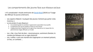 Les comportements des jeunes face aux réseaux sociaux
« It’s complicated » étude américaine de Danah Boyd (2014) sur l’usage
des RSN par les jeunes américains
- Les copains d’abord « la plupart des jeunes n’aiment pas parler à des
inconnus »
- La vie privée n’a pas disparue :
 Ils souhaitent garder le contrôle et apprennent à paramétrer leurs profils
 Ils apprécient peu que les adultes arrivent sur leur terrain
 L’engouement pour Snapchat est le signe d’une maturité sur le risques liés à la
pérennité des images diffusées sur le web
- Les « like » leur font du bien : reconnaissance, sentiment d’exister, le
nombre de followers est un signe distinctif
- Les « selfies » sont une manière de s’approprier un moment présent,
un lieu, un contexte …
 