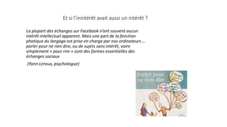 Et si l’inintérêt avait aussi un intérêt ?
La plupart des échanges sur Facebook n’ont souvent aucun
intérêt intellectuel apparent. Mais une part de la fonction
phatique du langage est prise en charge par nos ordinateurs …
parler pour ne rien dire, ou de sujets sans intérêt, voire
simplement « pour rire » sont des formes essentielles des
échanges sociaux
(Yann Leroux, psychologue)
 