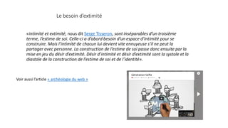 Le besoin d’extimité
«intimité et extimité, nous dit Serge Tisseron, sont inséparables d’un troisième
terme, l’estime de soi. Celle-ci a d’abord besoin d’un espace d’intimité pour se
construire. Mais l’intimité de chacun lui devient vite ennuyeuse s’il ne peut la
partager avec personne. La construction de l’estime de soi passe donc ensuite par la
mise en jeu du désir d’extimité. Désir d’intimité et désir d’extimité sont la systole et la
diastole de la construction de l’estime de soi et de l’identité».
Voir aussi l’article « archéologie du web »
 