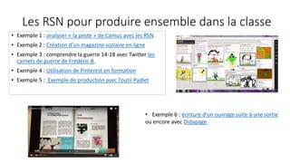 Les RSN pour produire ensemble dans la classe
• Exemple 1 : analyser « la peste » de Camus avec les RSN
• Exemple 2 : Création d’un magazine scolaire en ligne
• Exemple 3 : comprendre la guerre 14-18 avec Twitter les
carnets de guerre de Frédéric B.
• Exemple 4 : Utilisation de Pinterest en formation
• Exemple 5 : Exemple de production avec l’outil Padlet
• Exemple 6 : écriture d’un ouvrage suite à une sortie
ou encore avec Didapage
 