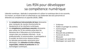 Litteratie numérique : Aptitude à comprendre et à utiliser le numérique dans la vie courante,
à la maison, au travail et dans la collectivité en vue d’atteindre des buts personnels et
d’étendre ses compétences et capacités (OCDE, 2000)
• les compétences instrumentales de base nécessaires
pour manipuler de manière fonctionnelle les
équipements et les interfaces numériques.
• les compétences numériques avancées nécessaires
pour utiliser les TIC de manière active dans les
domaines liés à l’éducation et à la formation – y
compris dans ses contextes informels – la vie
professionnelle, la communication, la participation à
la société, les loisirs et les réseaux sociaux ;
• les attitudes personnelles nécessaires pour
développer une utilisation à la fois critique,
responsable, créative et productive de ces
technologies numériques.
Les RSN pour développer
sa compétence numérique
• S’informer
• Publier et partager du contenu
• Communiquer
• Interagir
• Résoudre des problèmes
• Construire du sens
• Réseauter
• Développer son savoir-faire
• Développer son savoir être
 