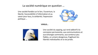 La société numérique en question …
Une société du zapping, qui rend addictif à la
connexion permanente, aux communications et
aux échanges sommaires, aux contenus peu
fiables, un univers dangereux, fragilisant les
libertés individuelles et la vie privée.
Une société fondée sur le lien, l’ouverture, la
liberté, l’accessibilité à l’information et au
savoir pour tous, la solidarité, l’expression
politique …
VERSUS…
 