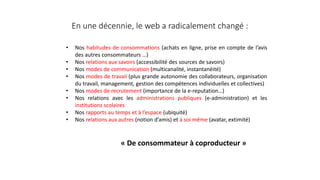 En une décennie, le web a radicalement changé :
• Nos habitudes de consommations (achats en ligne, prise en compte de l’avis
des autres consommateurs …)
• Nos relations aux savoirs (accessibilité des sources de savoirs)
• Nos modes de communication (multicanalité, instantanéité)
• Nos modes de travail (plus grande autonomie des collaborateurs, organisation
du travail, management, gestion des compétences individuelles et collectives)
• Nos modes de recrutement (importance de la e-reputation…)
• Nos relations avec les administrations publiques (e-administration) et les
institutions scolaires
• Nos rapports au temps et à l’espace (ubiquité)
• Nos relations aux autres (notion d’amis) et à soi même (avatar, extimité)
« De consommateur à coproducteur »
 