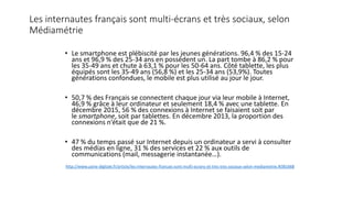 Les internautes français sont multi-écrans et très sociaux, selon
Médiamétrie
• Le smartphone est plébiscité par les jeunes générations. 96,4 % des 15-24
ans et 96,9 % des 25-34 ans en possèdent un. La part tombe à 86,2 % pour
les 35-49 ans et chute à 63,1 % pour les 50-64 ans. Côté tablette, les plus
équipés sont les 35-49 ans (56,8 %) et les 25-34 ans (53,9%). Toutes
générations confondues, le mobile est plus utilisé au jour le jour.
• 50,7 % des Français se connectent chaque jour via leur mobile à Internet,
46,9 % grâce à leur ordinateur et seulement 18,4 % avec une tablette. En
décembre 2015, 56 % des connexions à Internet se faisaient soit par
le smartphone, soit par tablettes. En décembre 2013, la proportion des
connexions n’était que de 21 %.
• 47 % du temps passé sur Internet depuis un ordinateur a servi à consulter
des médias en ligne, 31 % des services et 22 % aux outils de
communications (mail, messagerie instantanée…).
http://www.usine-digitale.fr/article/les-internautes-francais-sont-multi-ecrans-et-tres-tres-sociaux-selon-mediametrie.N381668
 