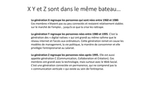 X Y et Z sont dans le même bateau…
La génération X regroupe les personnes qui sont nées entre 1960 et 1980.
Ces membres n’étaient pas ou peu connectés et restaient relativement stables
sur le marché de l’emploi… jusqu’à ce que la crise les rattrape.
La génération Y regroupe les personnes nées entre 1980 et 1995. C’est la
génération des « digital natives » qui ont grandi au même rythme que le
réseau internet et l’accès aux ordinateurs. Cette génération remet en cause les
modèles de management, la vie politique, la manière de consommer et elle
privilégie l’entreprenariat au salariat.
La génération Z regroupe les personnes nées après 1995. Elle est aussi
appelée génération C (Communication, Collaboration et Création). Ces
membres ont grandi avec la technologie, mais surtout avec le Web Social.
C’est une génération connectée en permanence, qui ne comprend pas la
« communication verticale » qui existe au sein de l’entreprise.
 