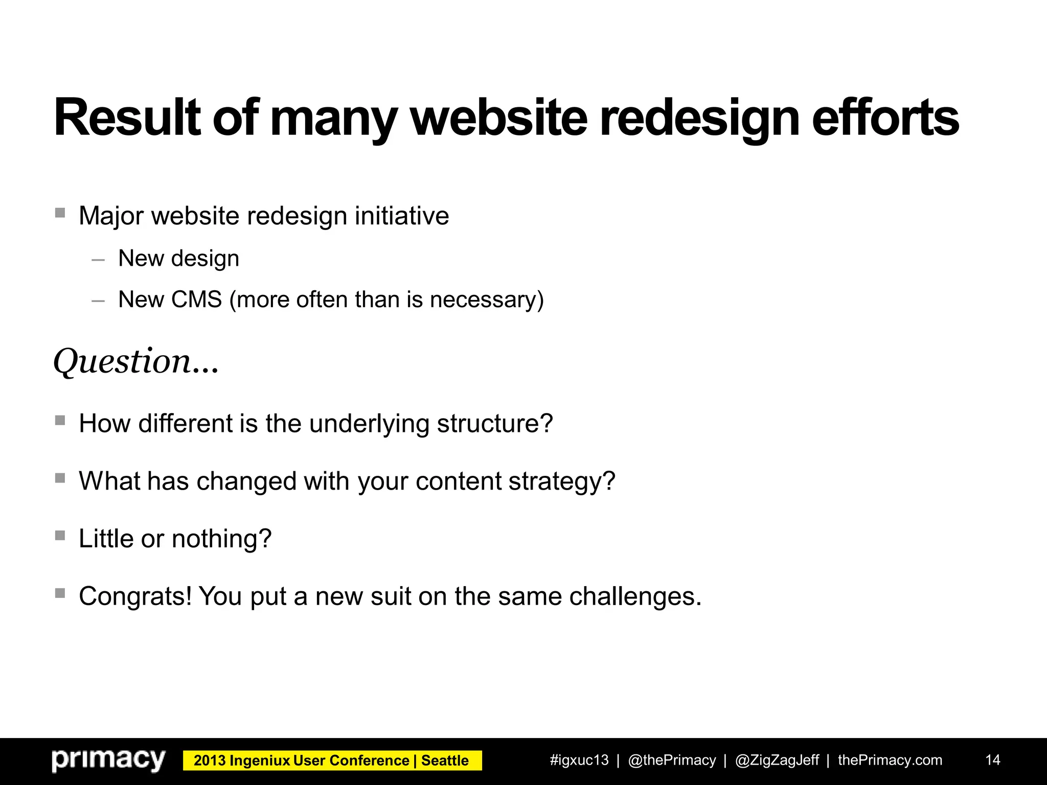 2013 Ingeniux User Conference | Seattle
Result of many website redesign efforts
 Major website redesign initiative
– New design
– New CMS (more often than is necessary)
Question...
 How different is the underlying structure?
 What has changed with your content strategy?
 Little or nothing?
 Congrats! You put a new suit on the same challenges.
#igxuc13 | @thePrimacy | @ZigZagJeff | thePrimacy.com 14
 
