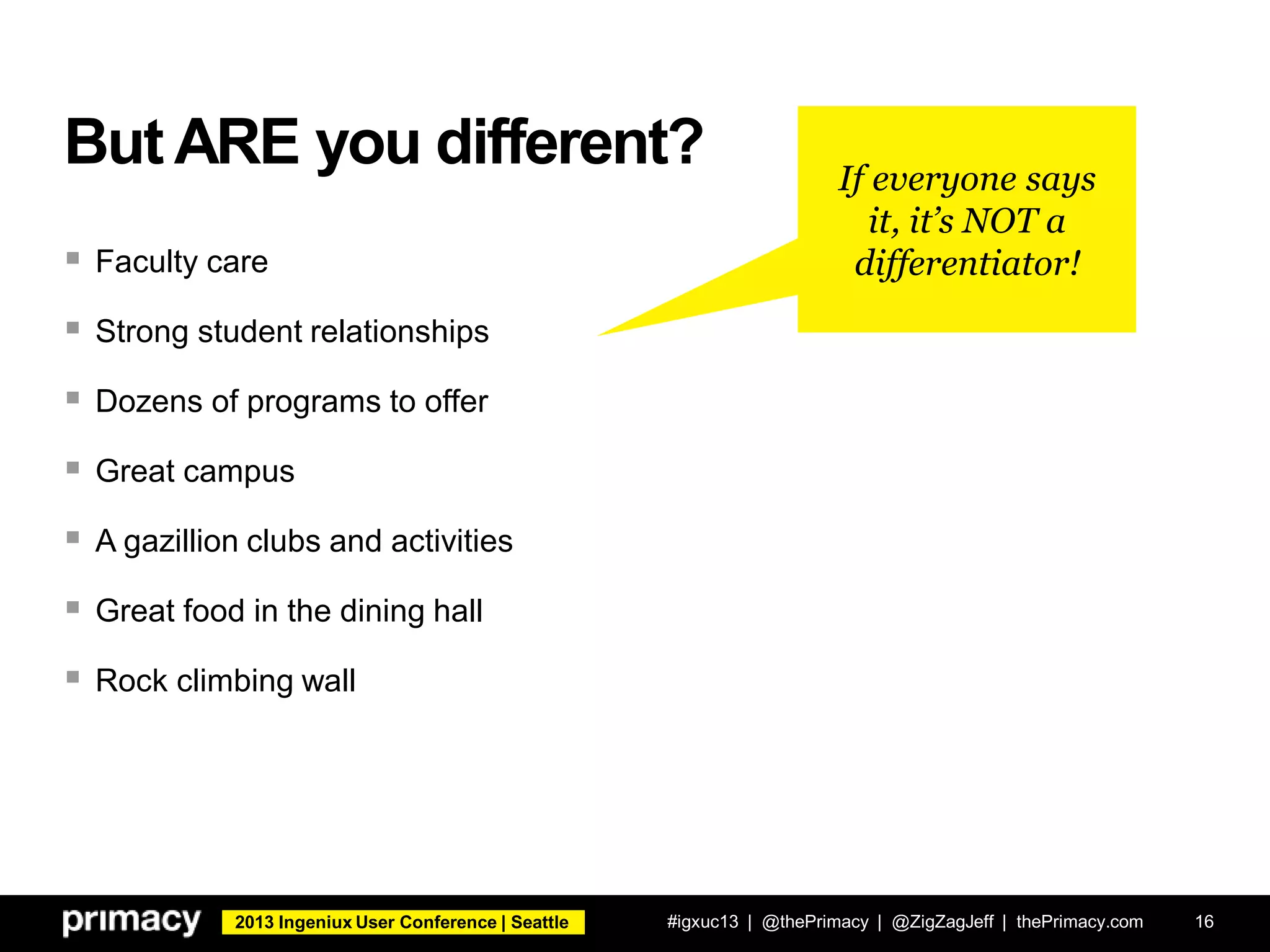 2013 Ingeniux User Conference | Seattle
But ARE you different?
 Faculty care
 Strong student relationships
 Dozens of programs to offer
 Great campus
 A gazillion clubs and activities
 Great food in the dining hall
 Rock climbing wall
#igxuc13 | @thePrimacy | @ZigZagJeff | thePrimacy.com 16
If everyone says
it, it’s NOT a
differentiator!
 