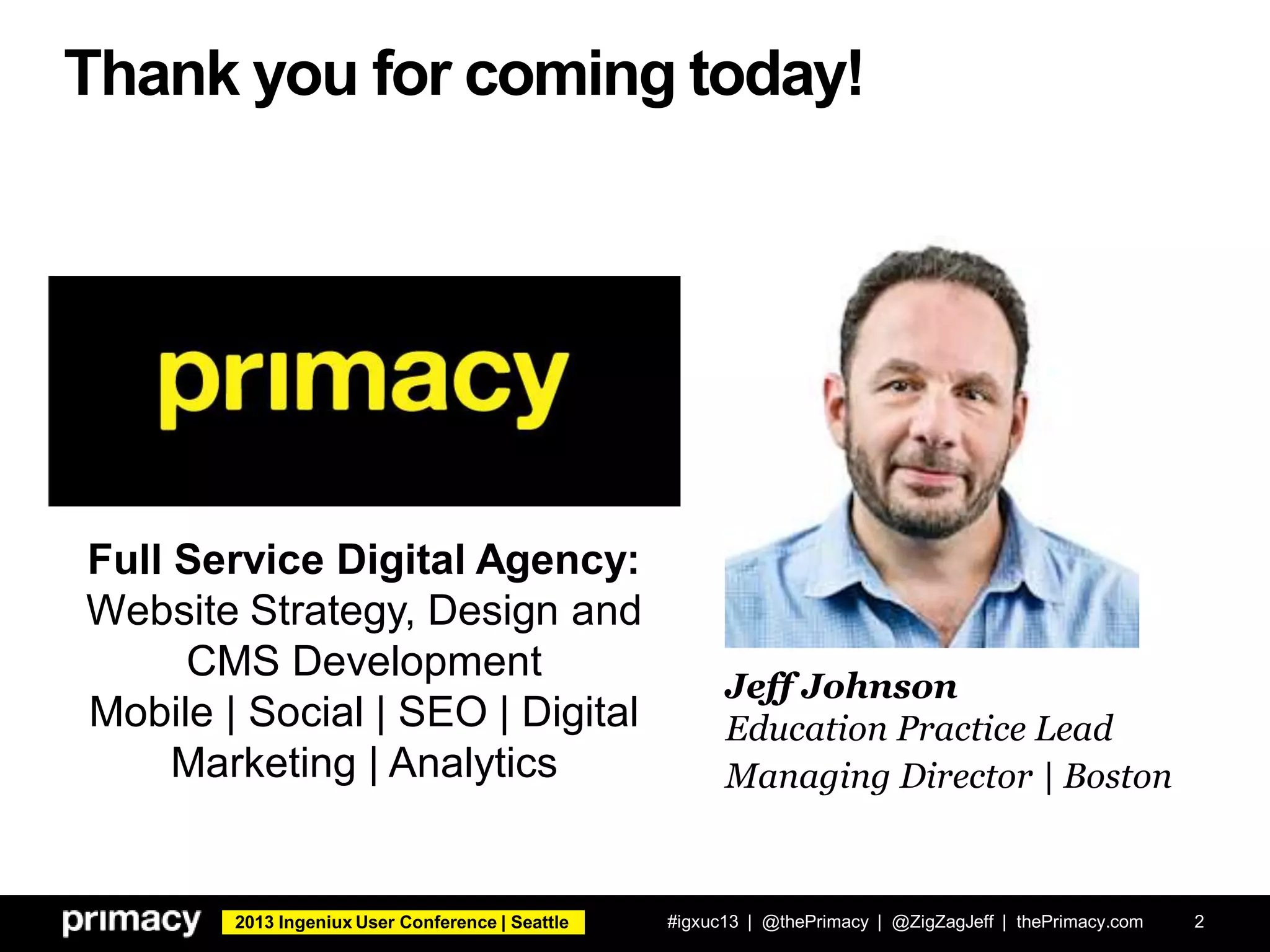 2013 Ingeniux User Conference | Seattle
Thank you for coming today!
#igxuc13 | @thePrimacy | @ZigZagJeff | thePrimacy.com 2
Jeff Johnson
Education Practice Lead
Managing Director | Boston
Full Service Digital Agency:
Website Strategy, Design and
CMS Development
Mobile | Social | SEO | Digital
Marketing | Analytics
 