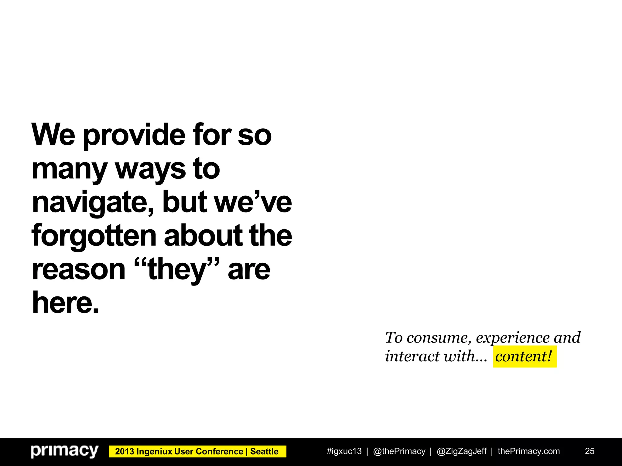 2013 Ingeniux User Conference | Seattle
We provide for so
many ways to
navigate, but we’ve
forgotten about the
reason “they” are
here.
#igxuc13 | @thePrimacy | @ZigZagJeff | thePrimacy.com 25
To consume, experience and
interact with… content!
 