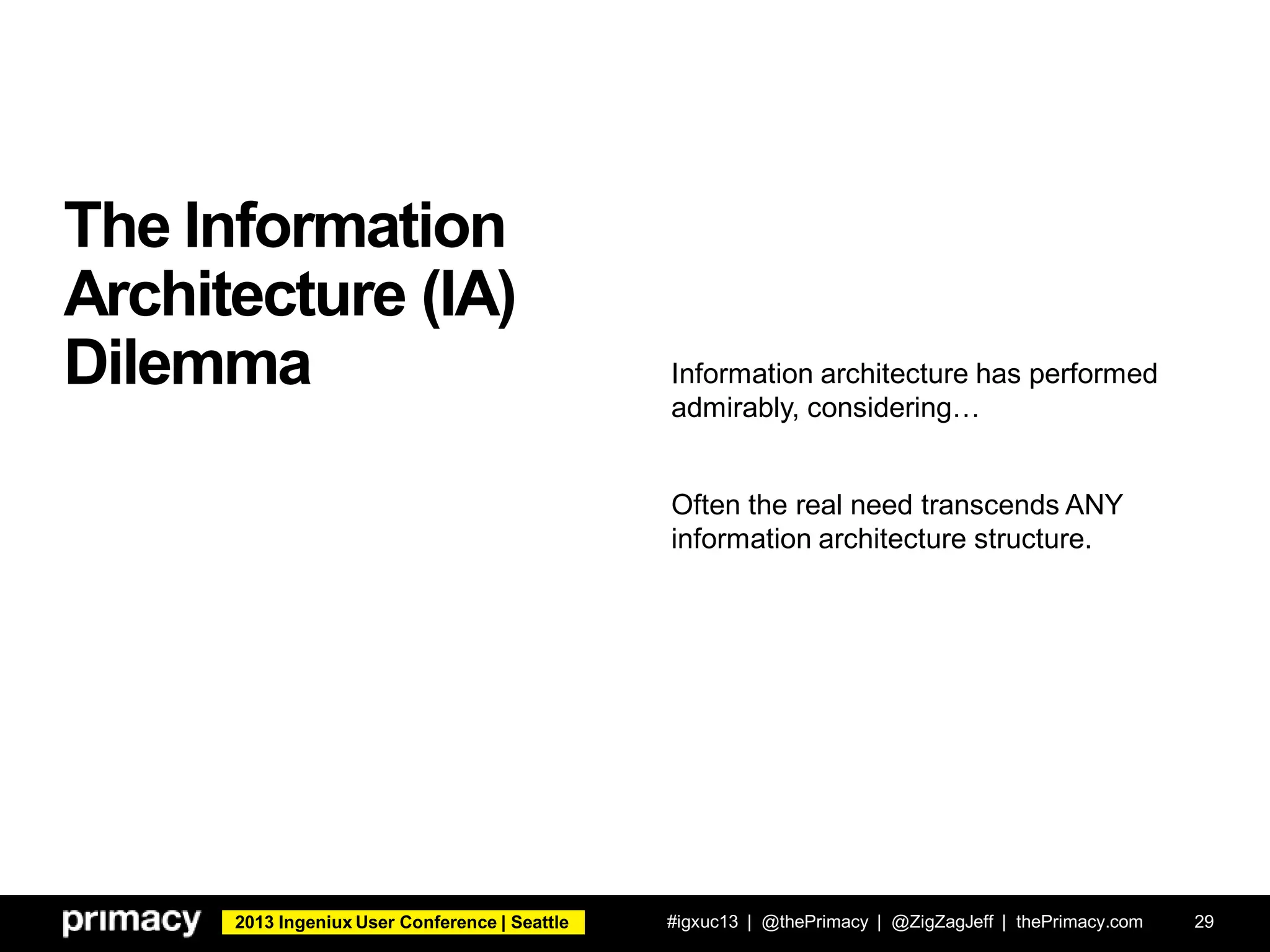 2013 Ingeniux User Conference | Seattle
The Information
Architecture (IA)
Dilemma
#igxuc13 | @thePrimacy | @ZigZagJeff | thePrimacy.com 29
Information architecture has performed
admirably, considering…
Often the real need transcends ANY
information architecture structure.
 