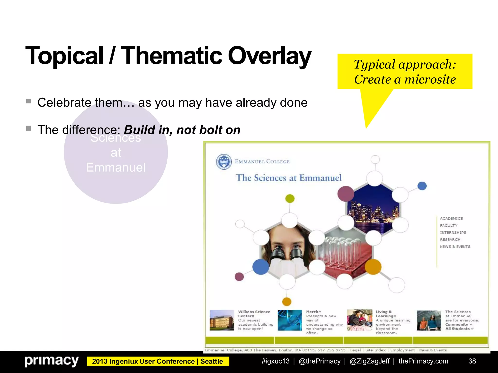 2013 Ingeniux User Conference | Seattle
Topical / Thematic Overlay
#igxuc13 | @thePrimacy | @ZigZagJeff | thePrimacy.com 38
Sciences
at
Emmanuel
 Celebrate them… as you may have already done
 The difference: Build in, not bolt on
Typical approach:
Create a microsite
 