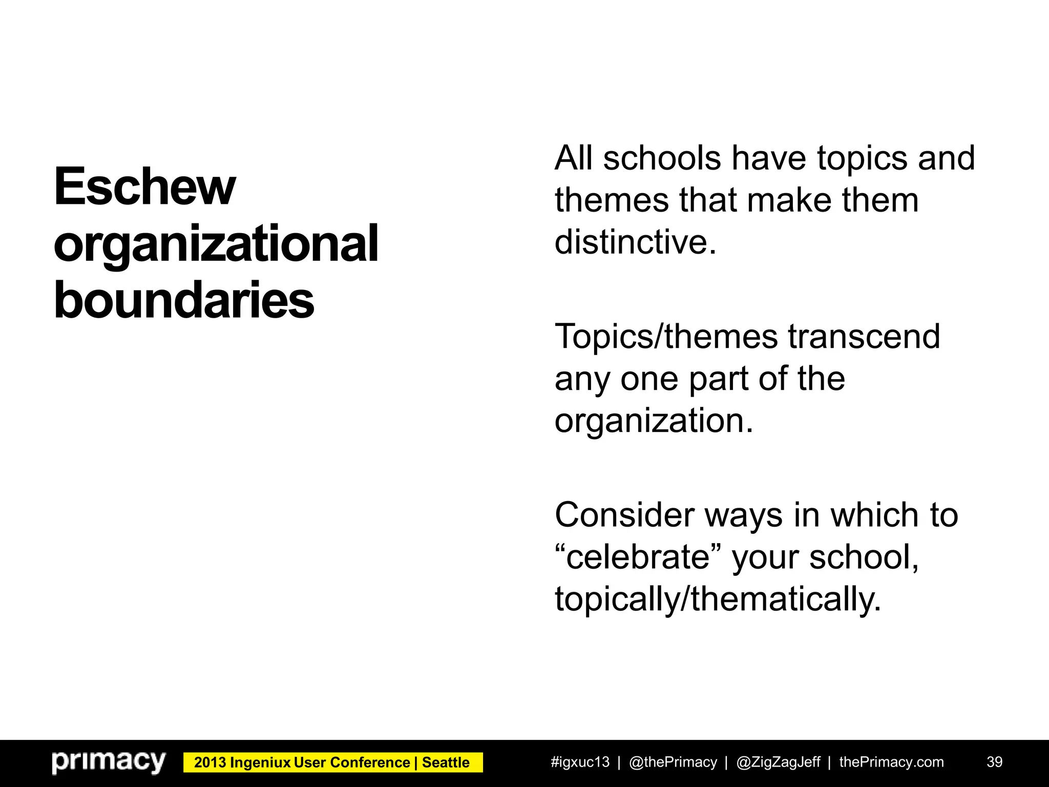 2013 Ingeniux User Conference | Seattle
Eschew
organizational
boundaries
#igxuc13 | @thePrimacy | @ZigZagJeff | thePrimacy.com 39
All schools have topics and
themes that make them
distinctive.
Topics/themes transcend
any one part of the
organization.
Consider ways in which to
“celebrate” your school,
topically/thematically.
 