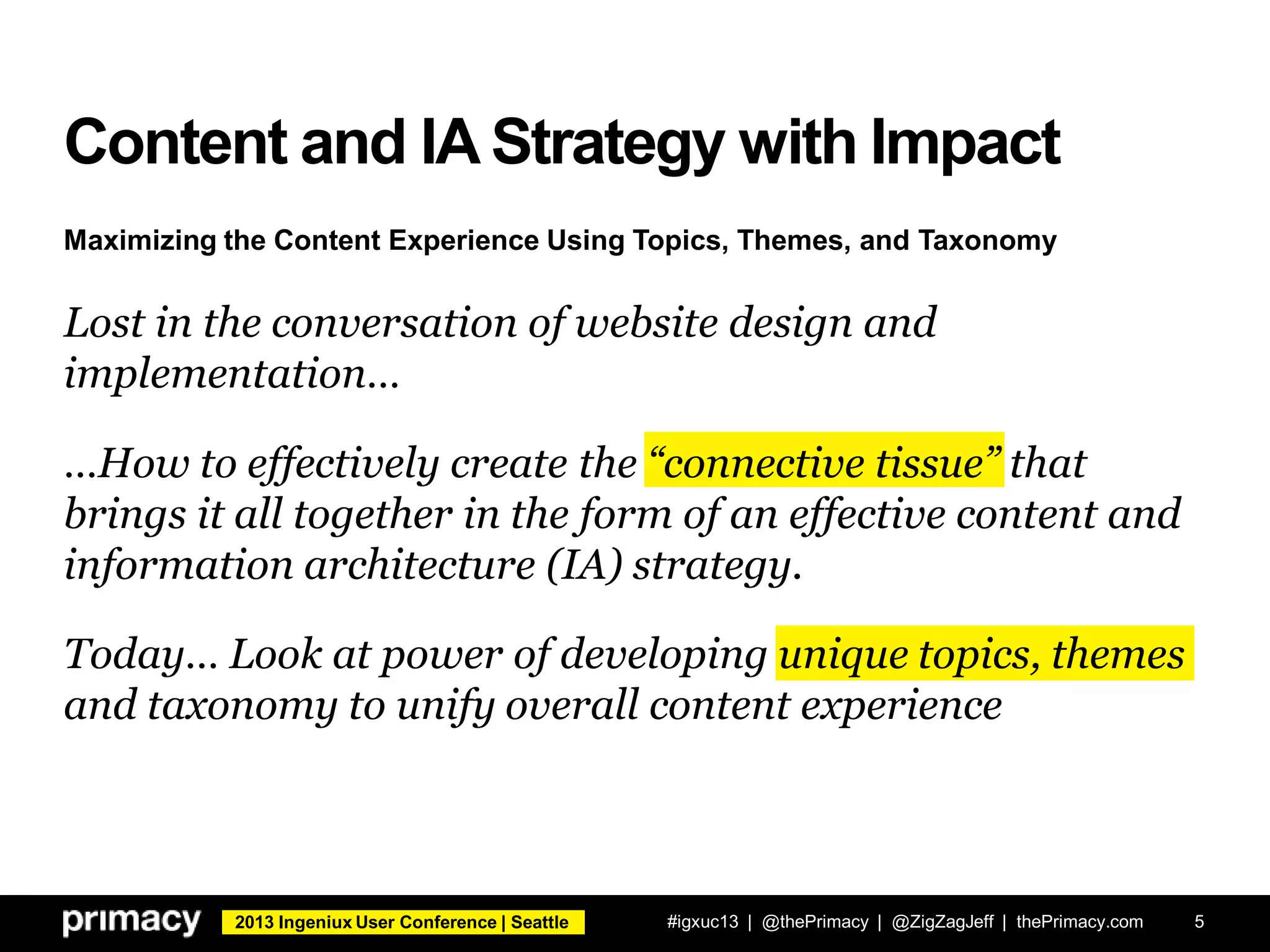 2013 Ingeniux User Conference | Seattle
Content and IA Strategy with Impact
Lost in the conversation of website design and
implementation…
…How to effectively create the “connective tissue” that
brings it all together in the form of an effective content and
information architecture (IA) strategy.
Today… Look at power of developing unique topics, themes
and taxonomy to unify overall content experience
#igxuc13 | @thePrimacy | @ZigZagJeff | thePrimacy.com 5
Maximizing the Content Experience Using Topics, Themes, and Taxonomy
 