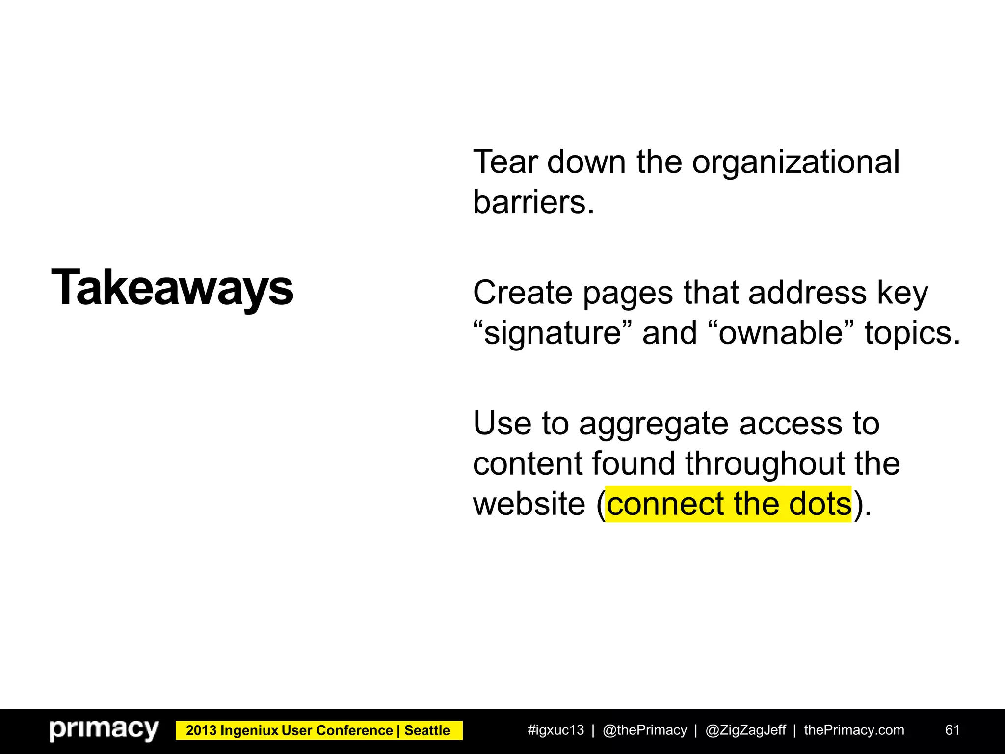 2013 Ingeniux User Conference | Seattle
Takeaways
#igxuc13 | @thePrimacy | @ZigZagJeff | thePrimacy.com 61
Tear down the organizational
barriers.
Create pages that address key
“signature” and “ownable” topics.
Use to aggregate access to
content found throughout the
website (connect the dots).
 