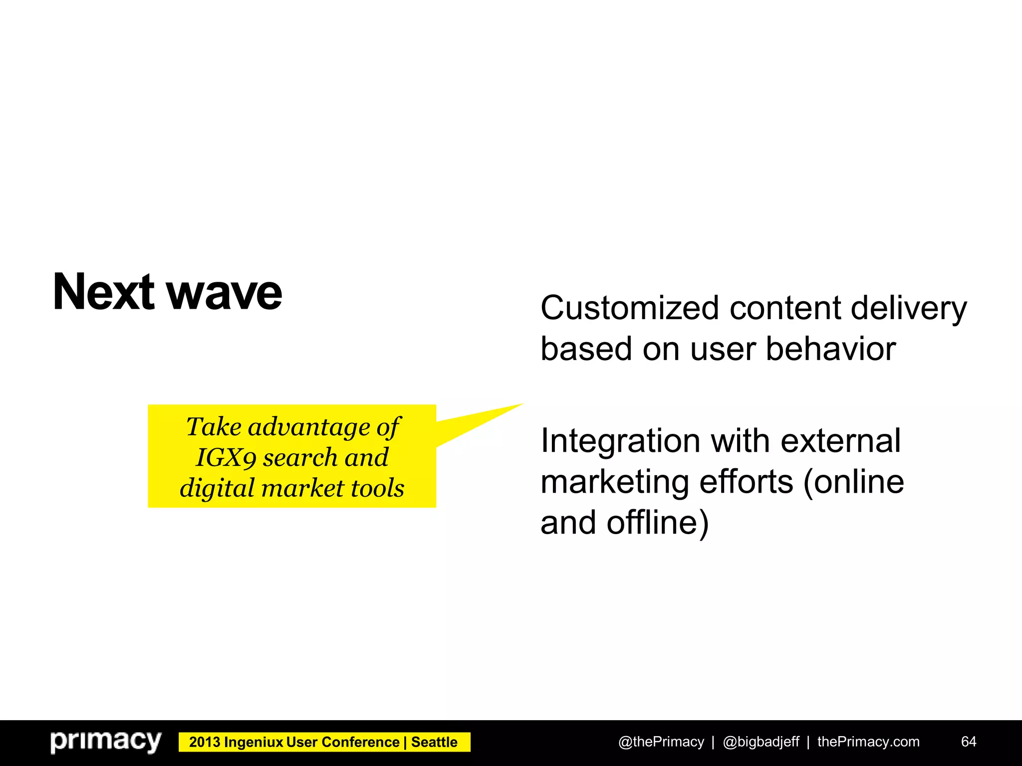 2013 Ingeniux User Conference | Seattle
Next wave
@thePrimacy | @bigbadjeff | thePrimacy.com 64
Customized content delivery
based on user behavior
Integration with external
marketing efforts (online
and offline)
Take advantage of
IGX9 search and
digital market tools
 