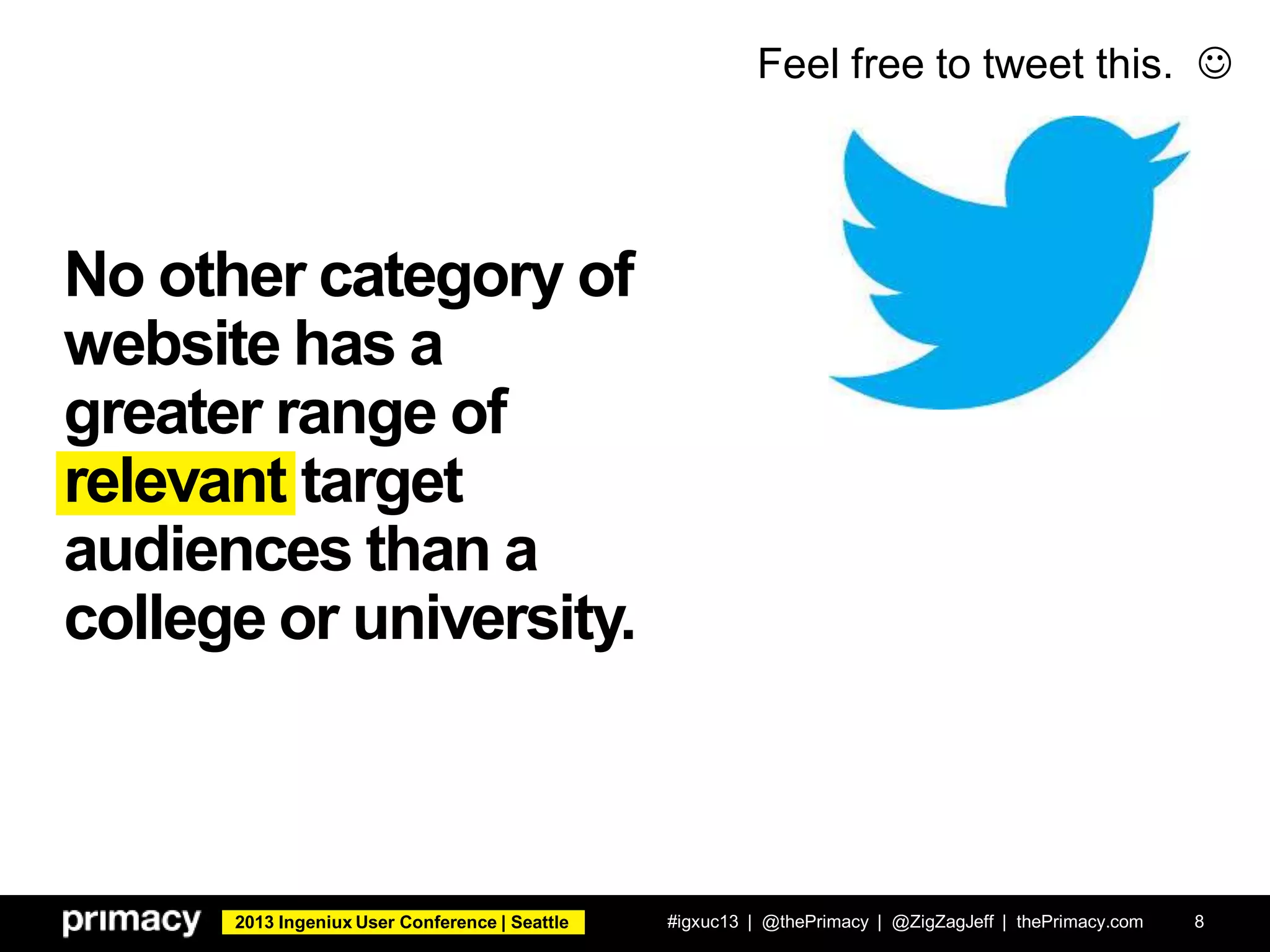 2013 Ingeniux User Conference | Seattle
No other category of
website has a
greater range of
relevant target
audiences than a
college or university.
#igxuc13 | @thePrimacy | @ZigZagJeff | thePrimacy.com 8
Feel free to tweet this. 
 