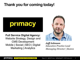 2013 Ingeniux User Conference | Seattle
Thank you for coming today!
#igxuc13 | @thePrimacy | @ZigZagJeff | thePrimacy.com 2
Jeff Johnson
Education Practice Lead
Managing Director | Boston
Full Service Digital Agency:
Website Strategy, Design and
CMS Development
Mobile | Social | SEO | Digital
Marketing | Analytics
 