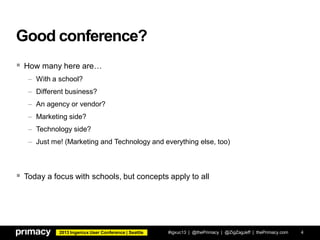 2013 Ingeniux User Conference | Seattle
Good conference?
 How many here are…
– With a school?
– Different business?
– An agency or vendor?
– Marketing side?
– Technology side?
– Just me! (Marketing and Technology and everything else, too)
 Today a focus with schools, but concepts apply to all
#igxuc13 | @thePrimacy | @ZigZagJeff | thePrimacy.com 4
 