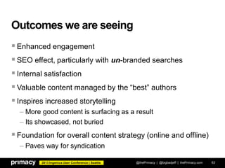2013 Ingeniux User Conference | Seattle
Outcomes we are seeing
Enhanced engagement
SEO effect, particularly with un-branded searches
Internal satisfaction
Valuable content managed by the “best” authors
Inspires increased storytelling
– More good content is surfacing as a result
– Its showcased, not buried
Foundation for overall content strategy (online and offline)
– Paves way for syndication
@thePrimacy | @bigbadjeff | thePrimacy.com 63
 