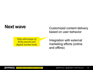 2013 Ingeniux User Conference | Seattle
Next wave
@thePrimacy | @bigbadjeff | thePrimacy.com 64
Customized content delivery
based on user behavior
Integration with external
marketing efforts (online
and offline)
Take advantage of
IGX9 search and
digital market tools
 