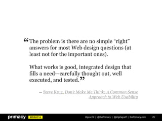 #IGXUC14 #igxuc14 | @thePrimacy | @ZigZagJeff | thePrimacy.com 29
The problem is there are no simple “right”
answers for most Web design questions (at
least not for the important ones).
What works is good, integrated design that
fills a need—carefully thought out, well
executed, and tested.
― Steve Krug, Don't Make Me Think: A Common Sense
Approach to Web Usability
”
“
 