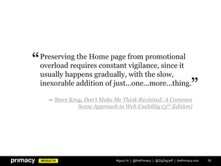 #IGXUC14 #igxuc14 | @thePrimacy | @ZigZagJeff | thePrimacy.com 55
Preserving the Home page from promotional
overload requires constant vigilance, since it
usually happens gradually, with the slow,
inexorable addition of just...one...more...thing.
― Steve Krug, Don‘t Make Me Think Revisited: A Common
Sense Approach to Web Usability (3rd Edition)
”
“
 