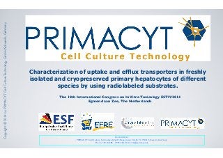 Characterization of uptake and efflux transporters in freshly
isolated and cryopreserved primary hepatocytes of different
species by using radiolabeled substrates.
Copyright©2014byPRIMACYTCellCultureTechnologyGmbH,Schwerin,Germany
The 18th International Congress on In Vitro Toxicology ESTIV2014
Egmond aan Zee, The Netherlands
Contact Data:
PRIMACYT Cell Culture Technology GmbH, Hagenower Straße 73, 19061 Schwerin, Germany
Phone: +49 (0)385 - 3993 600, Email: info@primacyt.de
 