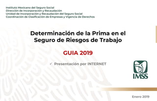 Enero 2019
Instituto Mexicano del Seguro Social
Dirección de Incorporación y Recaudación
Unidad de Incorporación y Recaudación del Seguro Social
Coordinación de Clasificación de Empresas y Vigencia de Derechos
Determinación de la Prima en el
Seguro de Riesgos de Trabajo
GUIA 2019
 Presentación por INTERNET
 