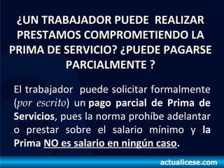¿UN TRABAJADOR PUEDE REALIZAR¿UN TRABAJADOR PUEDE REALIZAR
PRESTAMOS COMPROMETIENDO LAPRESTAMOS COMPROMETIENDO LA
PRIMA DE SERVICIO? ¿PUEDE PAGARSEPRIMA DE SERVICIO? ¿PUEDE PAGARSE
PARCIALMENTE ?PARCIALMENTE ?
El trabajador puede solicitar formalmente
(por escrito) un pago parcial de Prima de
Servicios, pues la norma prohíbe adelantar
o prestar sobre el salario mínimo y la
Prima NO es salario en ningún caso.
 